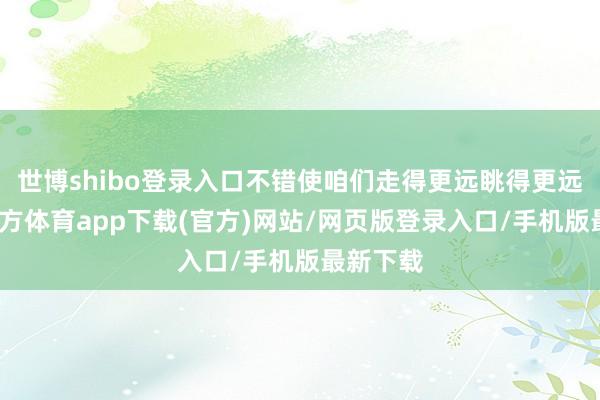 世博shibo登录入口不错使咱们走得更远眺得更远-世博官方体育app下载(官方)网站/网页版登录入口/手机版最新下载