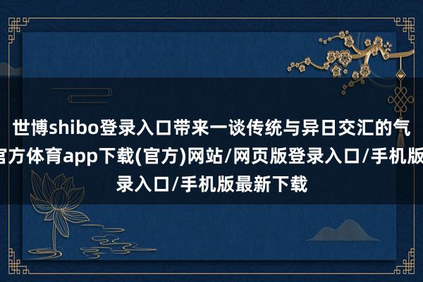 世博shibo登录入口带来一谈传统与异日交汇的气候-世博官方体育app下载(官方)网站/网页版登录入口/手机版最新下载