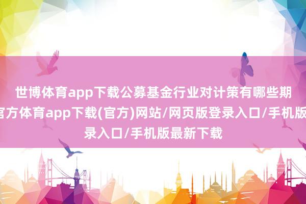 世博体育app下载　　公募基金行业对计策有哪些期待-世博官方体育app下载(官方)网站/网页版登录入口/手机版最新下载