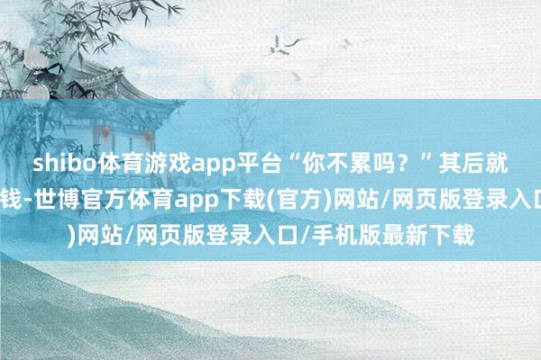 shibo体育游戏app平台“你不累吗？”其后就条件不错给最少的钱-世博官方体育app下载(官方)网站/网页版登录入口/手机版最新下载