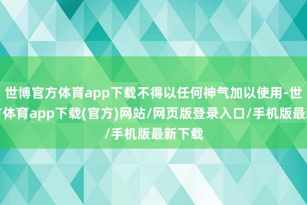 世博官方体育app下载不得以任何神气加以使用-世博官方体育app下载(官方)网站/网页版登录入口/手机版最新下载