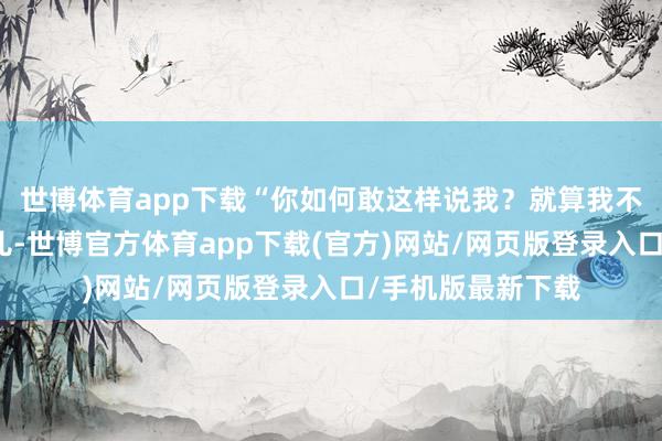 世博体育app下载“你如何敢这样说我？就算我不是徐家的亲生男儿-世博官方体育app下载(官方)网站/网页版登录入口/手机版最新下载