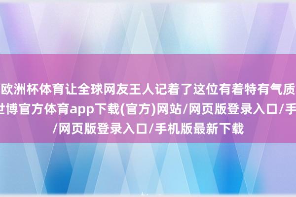 欧洲杯体育让全球网友王人记着了这位有着特有气质的中国女星-世博官方体育app下载(官方)网站/网页版登录入口/手机版最新下载