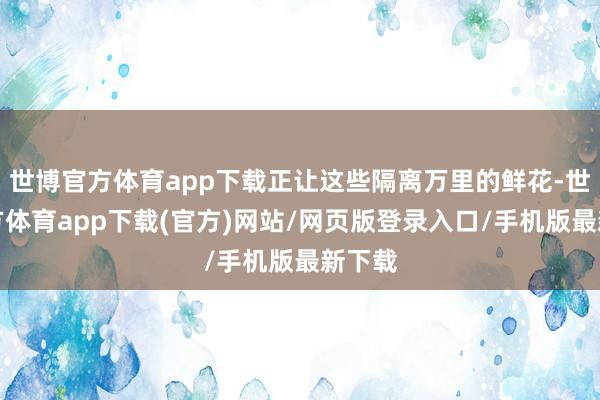 世博官方体育app下载正让这些隔离万里的鲜花-世博官方体育app下载(官方)网站/网页版登录入口/手机版最新下载
