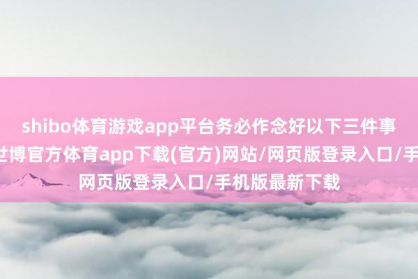 shibo体育游戏app平台务必作念好以下三件事：  第一-世博官方体育app下载(官方)网站/网页版登录入口/手机版最新下载