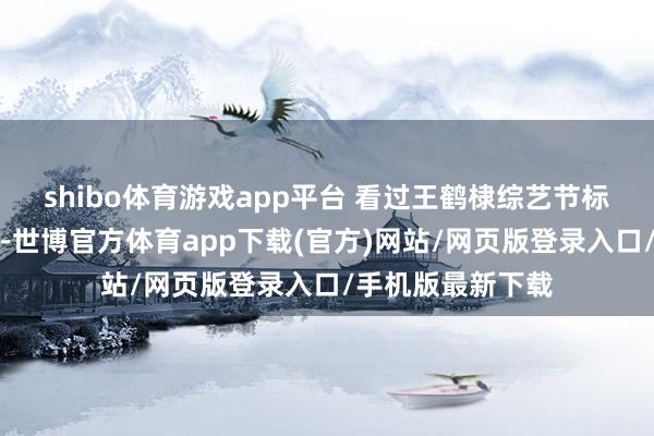 shibo体育游戏app平台 看过王鹤棣综艺节标的东谈主齐知谈-世博官方体育app下载(官方)网站/网页版登录入口/手机版最新下载