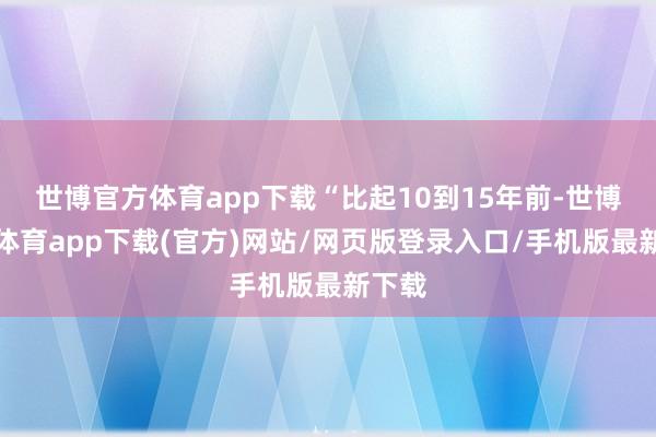 世博官方体育app下载“比起10到15年前-世博官方体育app下载(官方)网站/网页版登录入口/手机版最新下载