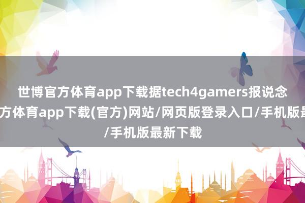 世博官方体育app下载据tech4gamers报说念-世博官方体育app下载(官方)网站/网页版登录入口/手机版最新下载