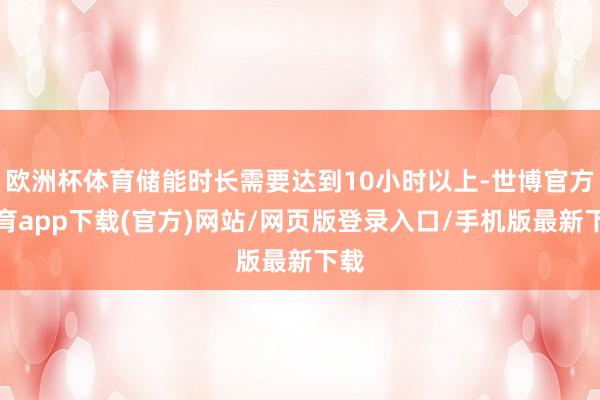 欧洲杯体育储能时长需要达到10小时以上-世博官方体育app下载(官方)网站/网页版登录入口/手机版最新下载