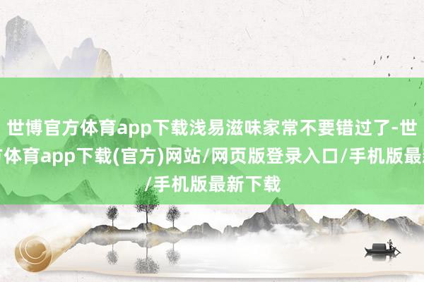 世博官方体育app下载浅易滋味家常不要错过了-世博官方体育app下载(官方)网站/网页版登录入口/手机版最新下载