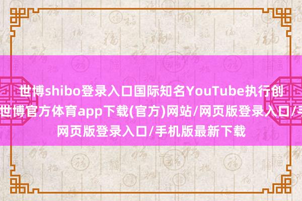 世博shibo登录入口国际知名YouTube执行创作家公开证据-世博官方体育app下载(官方)网站/网页版登录入口/手机版最新下载