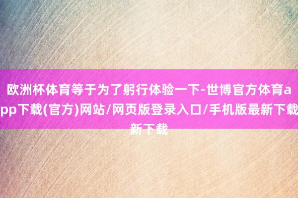 欧洲杯体育等于为了躬行体验一下-世博官方体育app下载(官方)网站/网页版登录入口/手机版最新下载