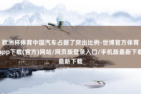 欧洲杯体育中国汽车占据了突出比例-世博官方体育app下载(官方)网站/网页版登录入口/手机版最新下载
