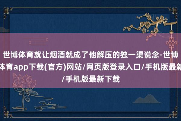 世博体育就让烟酒就成了他解压的独一渠说念-世博官方体育app下载(官方)网站/网页版登录入口/手机版最新下载