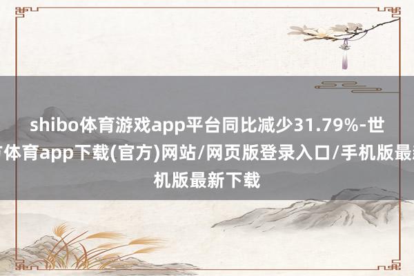 shibo体育游戏app平台同比减少31.79%-世博官方体育app下载(官方)网站/网页版登录入口/手机版最新下载