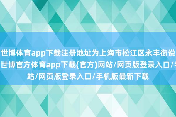 世博体育app下载注册地址为上海市松江区永丰街说念大江路89号-世博官方体育app下载(官方)网站/网页版登录入口/手机版最新下载