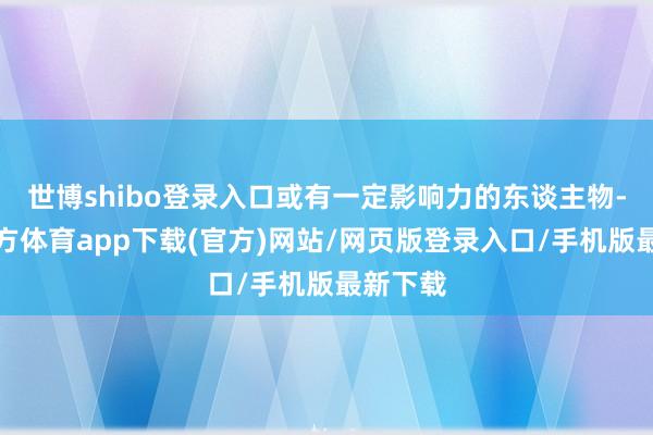 世博shibo登录入口或有一定影响力的东谈主物-世博官方体育app下载(官方)网站/网页版登录入口/手机版最新下载