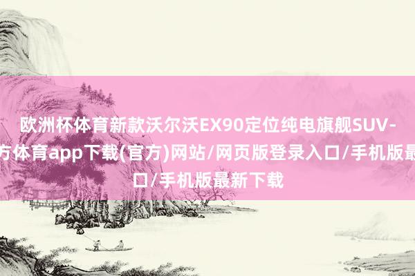 欧洲杯体育新款沃尔沃EX90定位纯电旗舰SUV-世博官方体育app下载(官方)网站/网页版登录入口/手机版最新下载