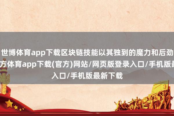 世博体育app下载区块链技能以其独到的魔力和后劲-世博官方体育app下载(官方)网站/网页版登录入口/手机版最新下载