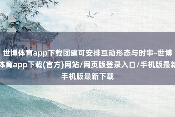 世博体育app下载团建可安排互动形态与时事-世博官方体育app下载(官方)网站/网页版登录入口/手机版最新下载