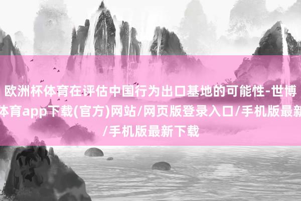 欧洲杯体育在评估中国行为出口基地的可能性-世博官方体育app下载(官方)网站/网页版登录入口/手机版最新下载