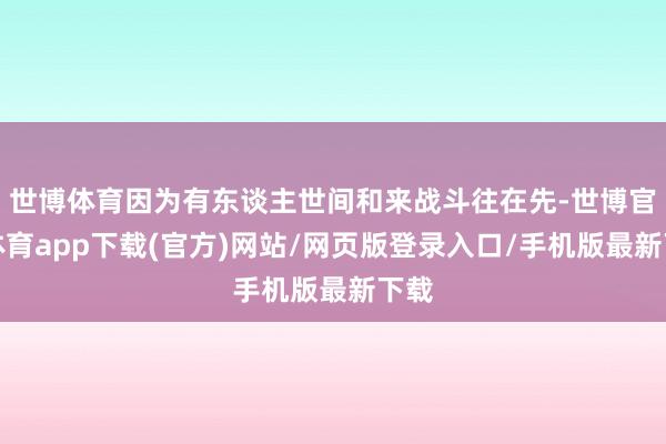 世博体育因为有东谈主世间和来战斗往在先-世博官方体育app下载(官方)网站/网页版登录入口/手机版最新下载