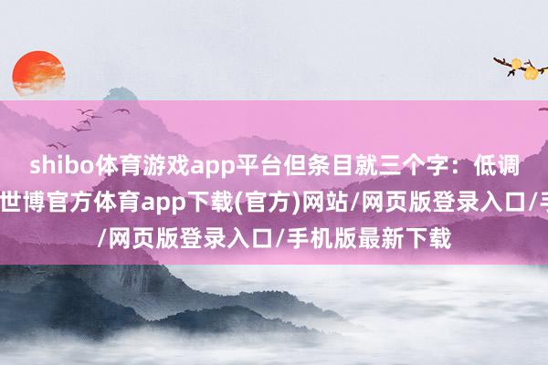 shibo体育游戏app平台但条目就三个字：低调、融入、可控-世博官方体育app下载(官方)网站/网页版登录入口/手机版最新下载