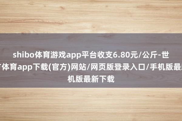 shibo体育游戏app平台收支6.80元/公斤-世博官方体育app下载(官方)网站/网页版登录入口/手机版最新下载