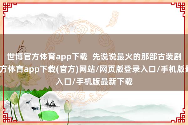 世博官方体育app下载  先说说最火的那部古装剧-世博官方体育app下载(官方)网站/网页版登录入口/手机版最新下载