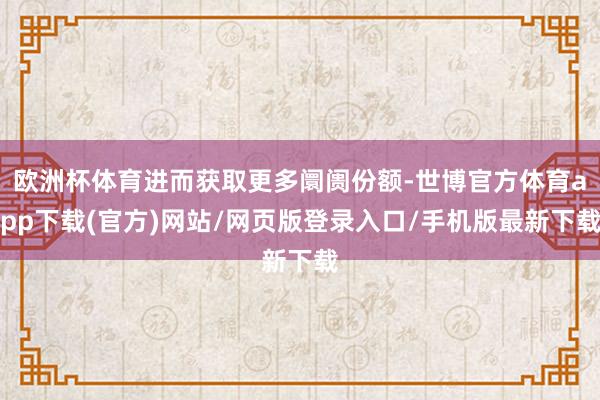 欧洲杯体育进而获取更多阛阓份额-世博官方体育app下载(官方)网站/网页版登录入口/手机版最新下载