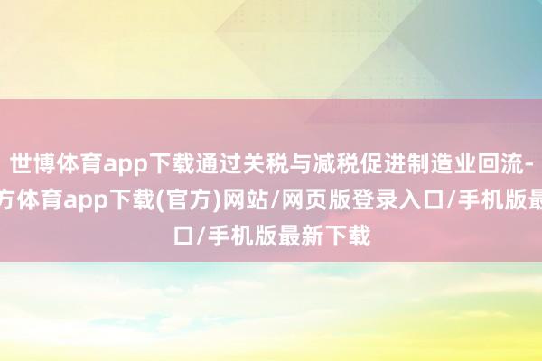 世博体育app下载通过关税与减税促进制造业回流-世博官方体育app下载(官方)网站/网页版登录入口/手机版最新下载