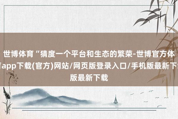世博体育“猜度一个平台和生态的繁荣-世博官方体育app下载(官方)网站/网页版登录入口/手机版最新下载