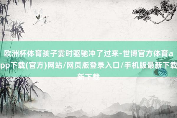 欧洲杯体育孩子霎时驱驰冲了过来-世博官方体育app下载(官方)网站/网页版登录入口/手机版最新下载