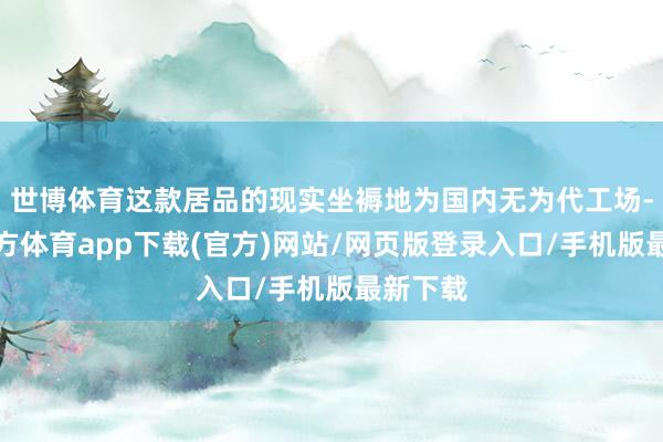 世博体育这款居品的现实坐褥地为国内无为代工场-世博官方体育app下载(官方)网站/网页版登录入口/手机版最新下载