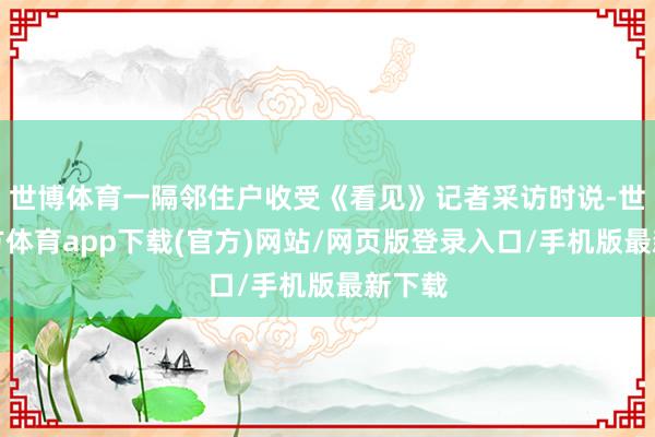 世博体育一隔邻住户收受《看见》记者采访时说-世博官方体育app下载(官方)网站/网页版登录入口/手机版最新下载