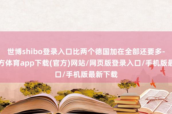 世博shibo登录入口比两个德国加在全部还要多-世博官方体育app下载(官方)网站/网页版登录入口/手机版最新下载