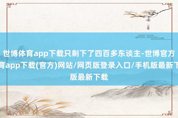 世博体育app下载只剩下了四百多东谈主-世博官方体育app下载(官方)网站/网页版登录入口/手机版最新下载