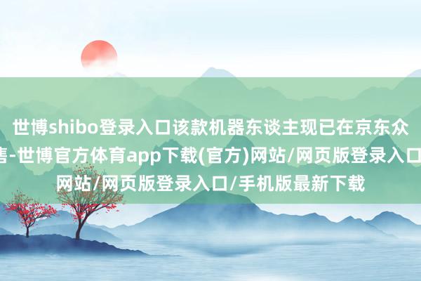 世博shibo登录入口该款机器东谈主现已在京东众擎自营旗舰店开售-世博官方体育app下载(官方)网站/网页版登录入口/手机版最新下载