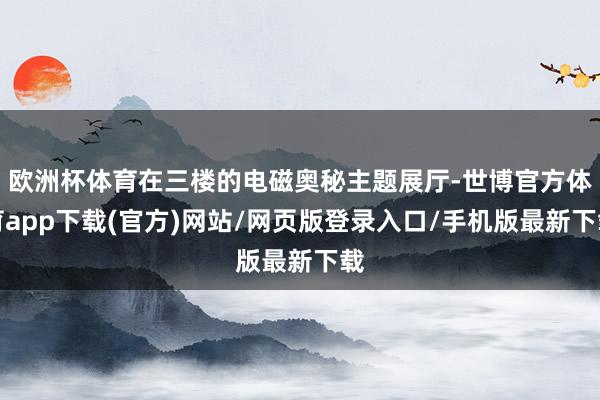 欧洲杯体育在三楼的电磁奥秘主题展厅-世博官方体育app下载(官方)网站/网页版登录入口/手机版最新下载