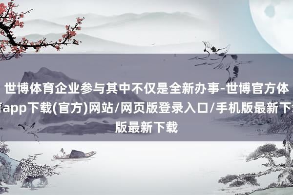 世博体育企业参与其中不仅是全新办事-世博官方体育app下载(官方)网站/网页版登录入口/手机版最新下载