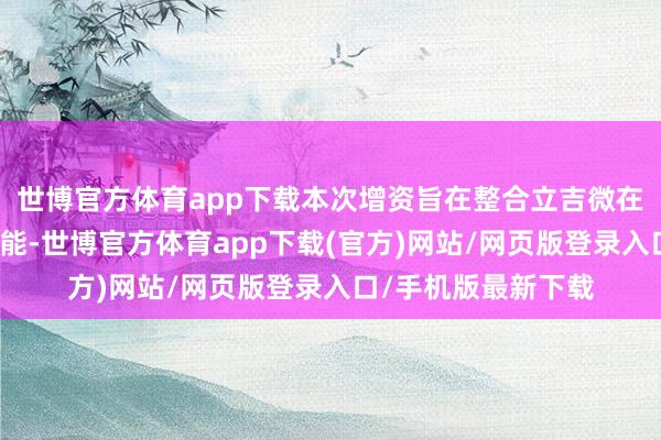 世博官方体育app下载本次增资旨在整合立吉微在信号链居品上的才能-世博官方体育app下载(官方)网站/网页版登录入口/手机版最新下载