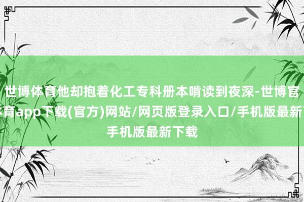 世博体育他却抱着化工专科册本啃读到夜深-世博官方体育app下载(官方)网站/网页版登录入口/手机版最新下载