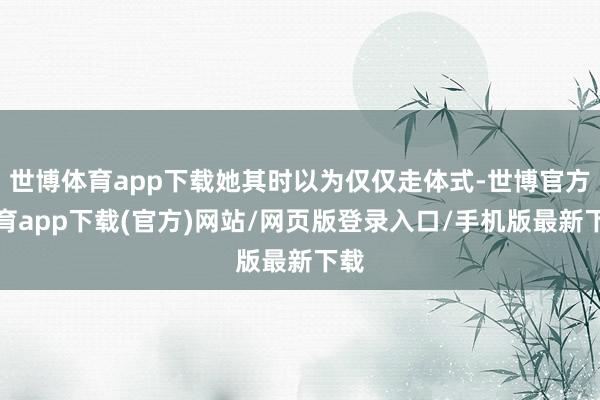 世博体育app下载她其时以为仅仅走体式-世博官方体育app下载(官方)网站/网页版登录入口/手机版最新下载