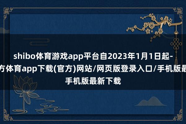 shibo体育游戏app平台自2023年1月1日起-世博官方体育app下载(官方)网站/网页版登录入口/手机版最新下载
